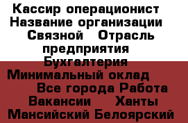 Кассир-операционист › Название организации ­ Связной › Отрасль предприятия ­ Бухгалтерия › Минимальный оклад ­ 35 000 - Все города Работа » Вакансии   . Ханты-Мансийский,Белоярский г.